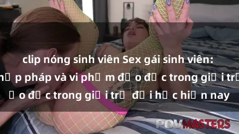clip nóng sinh viên Sex gái sinh viên: Hành vi gấu không hợp pháp và vi phạm đạo đức trong giới trẻ đại học hiện nay