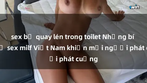 sex bị quay lén trong toilet Những bí mật về sex milf Việt Nam khiến mọi người phát cuồng