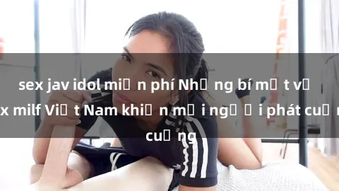 sex jav idol miễn phí Những bí mật về sex milf Việt Nam khiến mọi người phát cuồng