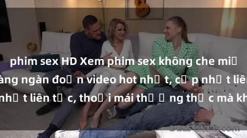 phim sex HD Xem phim sex không che miễn phí tại đây – Hàng ngàn đoạn video hot nhất, cập nhật liên tục, thoải mái thưởng thức mà không tốn kém.