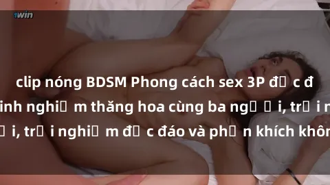 clip nóng BDSM Phong cách sex 3P độc đáo tại Việt Nam: Kinh nghiệm thăng hoa cùng ba người, trải nghiệm độc đáo và phấn khích không thể bỏ lỡ!