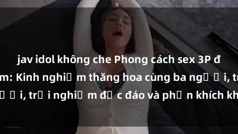 jav idol không che Phong cách sex 3P độc đáo tại Việt Nam: Kinh nghiệm thăng hoa cùng ba người, trải nghiệm độc đáo và phấn khích không thể bỏ lỡ!