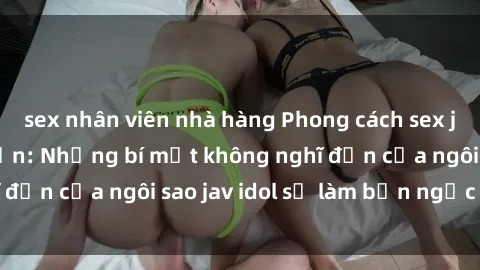 sex nhân viên nhà hàng Phong cách sex jav idol siêu hấp dẫn: Những bí mật không nghĩ đến của ngôi sao jav idol sẽ làm bạn ngạc nhiên!