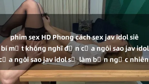 phim sex HD Phong cách sex jav idol siêu hấp dẫn: Những bí mật không nghĩ đến của ngôi sao jav idol sẽ làm bạn ngạc nhiên!