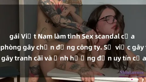 gái Việt Nam làm tình Sex scandal của nữ nhân viên văn phòng gây chấn động công ty. Sự việc gây tranh cãi và ảnh hưởng đến uy tín của doanh nghiệp.
