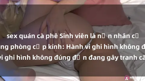 sex quán cà phê Sinh viên là nạn nhân của video quay lén trong phòng cấp kính: Hành vi ghi hình không đúng đắn đang gây tranh cãi lớn