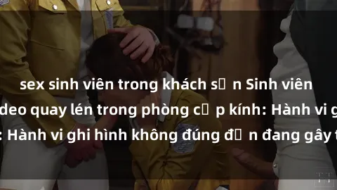 sex sinh viên trong khách sạn Sinh viên là nạn nhân của video quay lén trong phòng cấp kính: Hành vi ghi hình không đúng đắn đang gây tranh cãi lớn