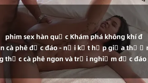 phim sex hàn quốc Khám phá không khí độc đáo tại sex quán cà phê độc đáo - nơi kết hợp giữa thưởng thức cà phê ngon và trải nghiệm độc đáo của không gian sex shop.