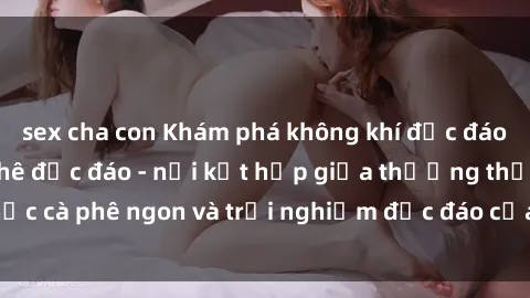 sex cha con Khám phá không khí độc đáo tại sex quán cà phê độc đáo - nơi kết hợp giữa thưởng thức cà phê ngon và trải nghiệm độc đáo của không gian sex shop.