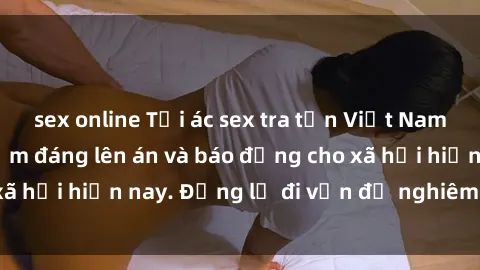 sex online Tội ác sex tra tấn Việt Nam: những vụ vi phạm đáng lên án và báo động cho xã hội hiện nay. Đừng lờ đi vấn đề nghiêm trọng này!