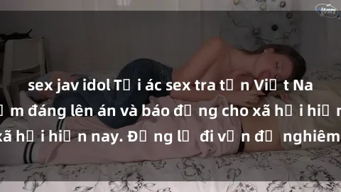 sex jav idol Tội ác sex tra tấn Việt Nam: những vụ vi phạm đáng lên án và báo động cho xã hội hiện nay. Đừng lờ đi vấn đề nghiêm trọng này!