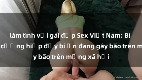 làm tình với gái đẹp Sex Việt Nam: Bí mật về vụ cưỡng hiếp đầy bí ẩn đang gây bão trên mạng xã hội