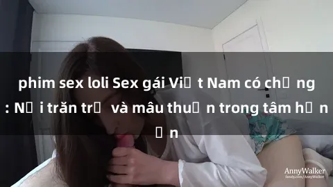 phim sex loli Sex gái Việt Nam có chồng: Nỗi trăn trở và mâu thuẫn trong tâm hồn