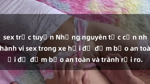 sex trực tuyến Những nguyên tắc cần nhớ khi thực hiện hành vi sex trong xe hơi để đảm bảo an toàn và tránh rủi ro.