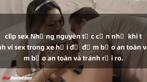 clip sex Những nguyên tắc cần nhớ khi thực hiện hành vi sex trong xe hơi để đảm bảo an toàn và tránh rủi ro.
