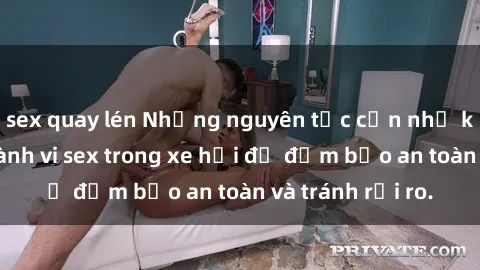 sex quay lén Những nguyên tắc cần nhớ khi thực hiện hành vi sex trong xe hơi để đảm bảo an toàn và tránh rủi ro.