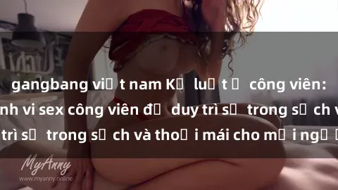 gangbang việt nam Kỷ luật ở công viên: Chấn chỉnh hành vi sex công viên để duy trì sự trong sạch và thoải mái cho mọi người.