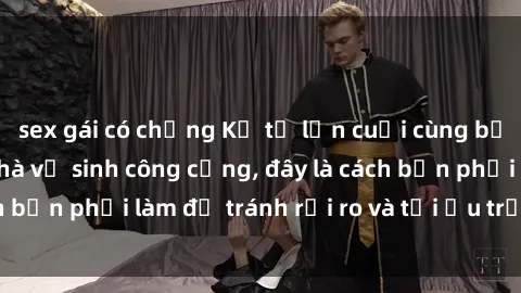 sex gái có chồng Kể từ lần cuối cùng bạn thực hành sex nhà vệ sinh công cộng, đây là cách bạn phải làm để tránh rủi ro và tối ưu trải nghiệm.