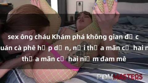 sex ông cháu Khám phá không gian độc đáo tại sex quán cà phê hấp dẫn, nơi thỏa mãn cả hai niềm đam mê