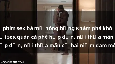phim sex bà mẹ nóng bỏng Khám phá không gian độc đáo tại sex quán cà phê hấp dẫn, nơi thỏa mãn cả hai niềm đam mê