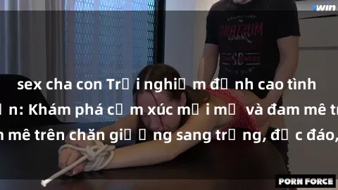 sex cha con Trải nghiệm đỉnh cao tình yêu tại sex khách sạn: Khám phá cảm xúc mới mẻ và đam mê trên chăn giường sang trọng, độc đáo, không giới hạn.