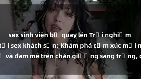 sex sinh viên bị quay lén Trải nghiệm đỉnh cao tình yêu tại sex khách sạn: Khám phá cảm xúc mới mẻ và đam mê trên chăn giường sang trọng, độc đáo, không giới hạn.