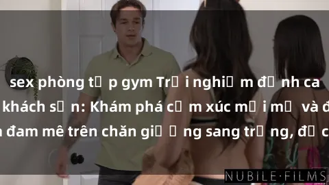 sex phòng tập gym Trải nghiệm đỉnh cao tình yêu tại sex khách sạn: Khám phá cảm xúc mới mẻ và đam mê trên chăn giường sang trọng, độc đáo, không giới hạn.