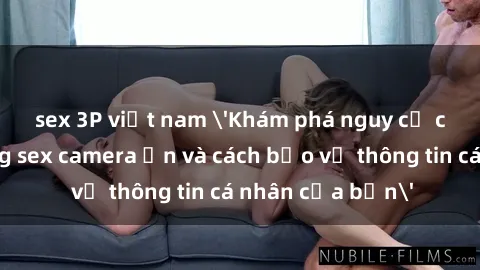sex 3P việt nam 'Khám phá nguy cơ của việc sử dụng sex camera ẩn và cách bảo vệ thông tin cá nhân của bạn'