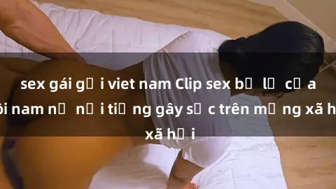 sex gái gọi viet nam Clip sex bị lộ của đôi nam nữ nổi tiếng gây sốc trên mạng xã hội