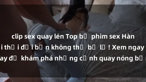 clip sex quay lén Top bộ phim sex Hàn Quốc hot nhất mọi thời đại bạn không thể bỏ lỡ! Xem ngay để khám phá những cảnh quay nóng bỏng, đầy nghẹt thở!