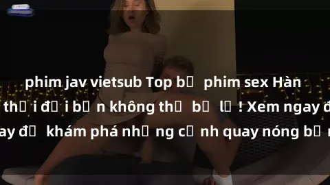 phim jav vietsub Top bộ phim sex Hàn Quốc hot nhất mọi thời đại bạn không thể bỏ lỡ! Xem ngay để khám phá những cảnh quay nóng bỏng, đầy nghẹt thở!