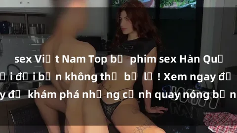 sex Việt Nam Top bộ phim sex Hàn Quốc hot nhất mọi thời đại bạn không thể bỏ lỡ! Xem ngay để khám phá những cảnh quay nóng bỏng, đầy nghẹt thở!