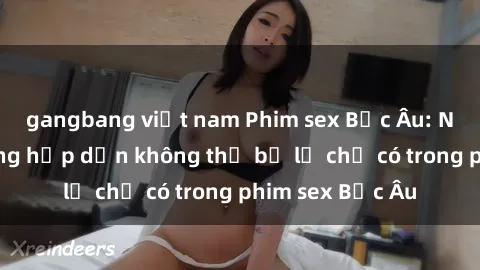 gangbang việt nam Phim sex Bắc Âu: Những cảnh nóng hấp dẫn không thể bỏ lỡ chỉ có trong phim sex Bắc Âu