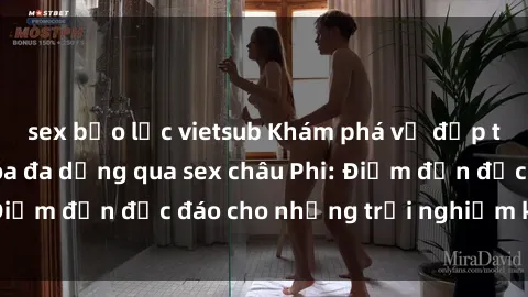 sex bạo lực vietsub Khám phá vẻ đẹp tự nhiên và văn hóa đa dạng qua sex châu Phi: Điểm đến độc đáo cho những trải nghiệm khó quên