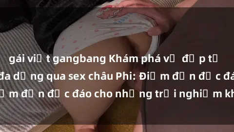 gái việt gangbang Khám phá vẻ đẹp tự nhiên và văn hóa đa dạng qua sex châu Phi: Điểm đến độc đáo cho những trải nghiệm khó quên