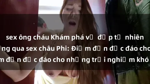sex ông cháu Khám phá vẻ đẹp tự nhiên và văn hóa đa dạng qua sex châu Phi: Điểm đến độc đáo cho những trải nghiệm khó quên