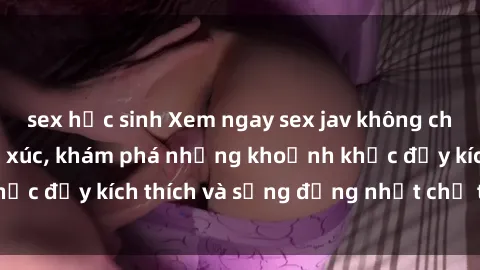 sex học sinh Xem ngay sex jav không che để thỏa mãn cảm xúc, khám phá những khoảnh khắc đầy kích thích và sống động nhất chỉ trong click!
