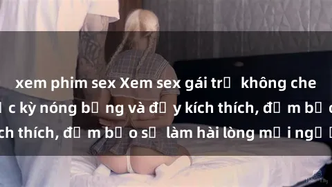 xem phim sex Xem sex gái trẻ không che hấp dẫn nhất, cực kỳ nóng bỏng và đầy kích thích, đảm bảo sẽ làm hài lòng mọi người!