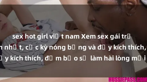 sex hot girl việt nam Xem sex gái trẻ không che hấp dẫn nhất, cực kỳ nóng bỏng và đầy kích thích, đảm bảo sẽ làm hài lòng mọi người!