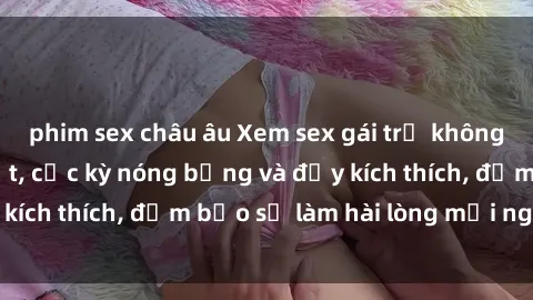 phim sex châu âu Xem sex gái trẻ không che hấp dẫn nhất, cực kỳ nóng bỏng và đầy kích thích, đảm bảo sẽ làm hài lòng mọi người!