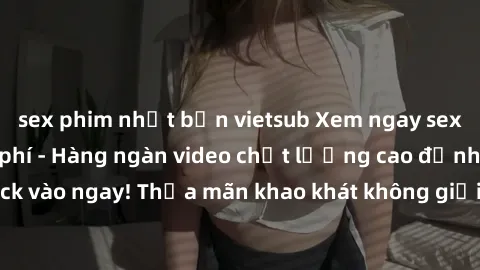 sex phim nhật bản vietsub Xem ngay sex jav full HD miễn phí - Hàng ngàn video chất lượng cao đỉnh cao chỉ cần click vào ngay! Thỏa mãn khao khát không giới hạn, đón chờ những trải nghiệm mới lạ!