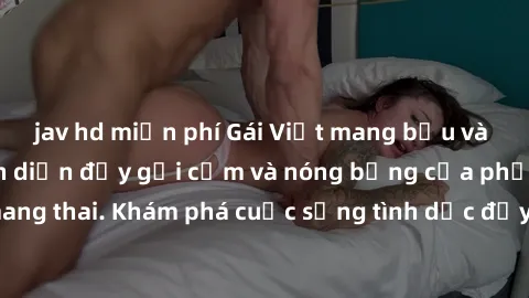 jav hd miễn phí Gái Việt mang bầu và làm tình: Màn trình diễn đầy gợi cảm và nóng bỏng của phụ nữ mang thai. Khám phá cuộc sống tình dục đầy hấp dẫn và mới lạ của họ!