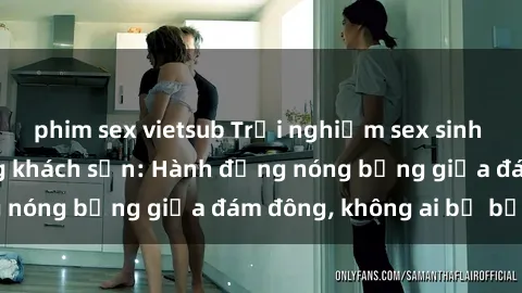 phim sex vietsub Trải nghiệm sex sinh viên sôi động trong khách sạn: Hành động nóng bỏng giữa đám đông, không ai bị bỏ lỡ