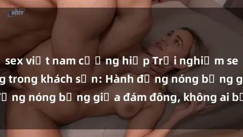 sex việt nam cưỡng hiếp Trải nghiệm sex sinh viên sôi động trong khách sạn: Hành động nóng bỏng giữa đám đông, không ai bị bỏ lỡ