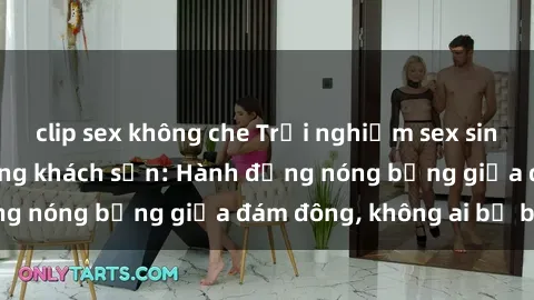 clip sex không che Trải nghiệm sex sinh viên sôi động trong khách sạn: Hành động nóng bỏng giữa đám đông, không ai bị bỏ lỡ