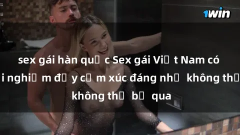 sex gái hàn quốc Sex gái Việt Nam có con: Trải nghiệm đầy cảm xúc đáng nhớ không thể bỏ qua