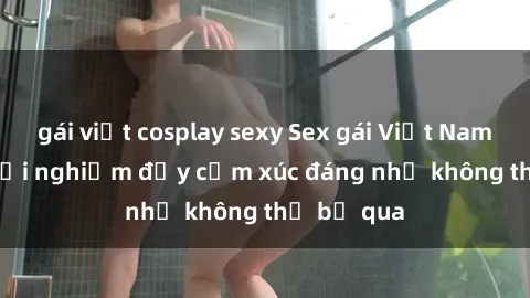 gái việt cosplay sexy Sex gái Việt Nam có con: Trải nghiệm đầy cảm xúc đáng nhớ không thể bỏ qua
