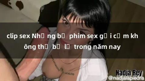 clip sex Những bộ phim sex gợi cảm không thể bỏ lỡ trong năm nay