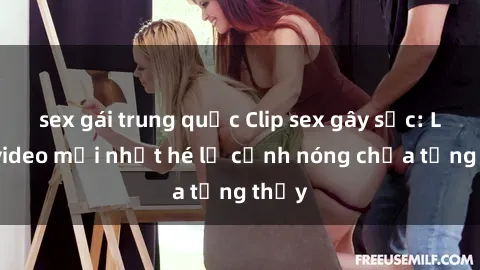 sex gái trung quốc Clip sex gây sốc: Loạt video mới nhất hé lộ cảnh nóng chưa từng thấy