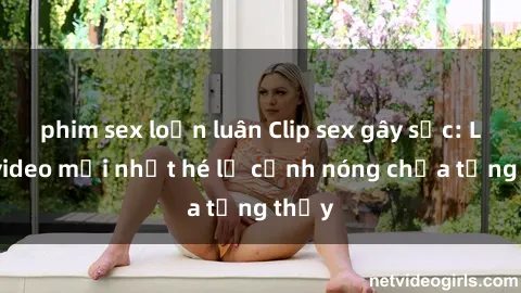 phim sex loạn luân Clip sex gây sốc: Loạt video mới nhất hé lộ cảnh nóng chưa từng thấy